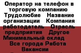 Оператор на телефон в торговую компанию. Трудолюбие › Название организации ­ Компания-работодатель › Отрасль предприятия ­ Другое › Минимальный оклад ­ 1 - Все города Работа » Вакансии   . Владимирская обл.,Радужный г.